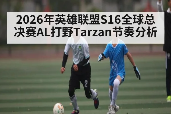 2026年英雄联盟S16全球总决赛AL打野Tarzan节奏分析