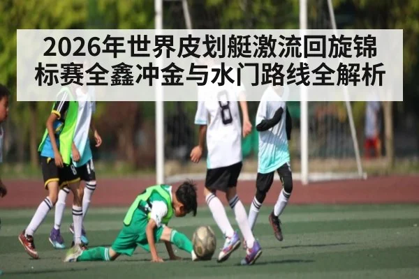 2026年世界皮划艇激流回旋锦标赛全鑫冲金与水门路线全解析
