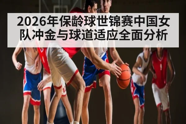 2026年保龄球世锦赛中国女队冲金与球道适应全面分析