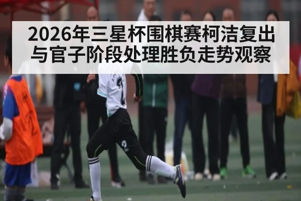 2026年三星杯围棋赛柯洁复出与官子阶段处理胜负走势观察